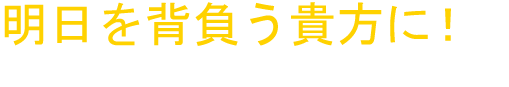 明日を背負う貴方に！